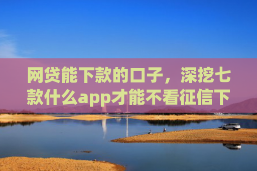 网贷能下款的口子，深挖七款什么app才能不看征信下款