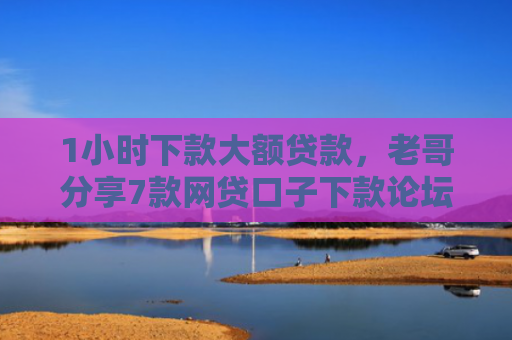 1小时下款大额贷款，老哥分享7款网贷口子下款论坛