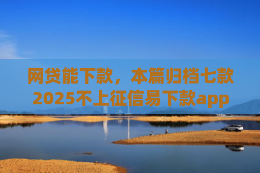 网贷能下款，本篇归档七款2025不上征信易下款app