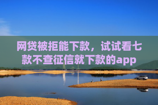 网贷被拒能下款，试试看七款不查征信就下款的app