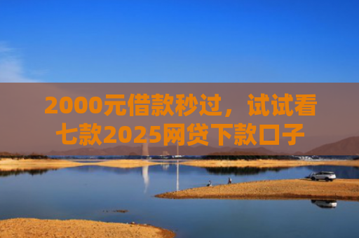 2000元借款秒过，试试看七款2025网贷下款口子