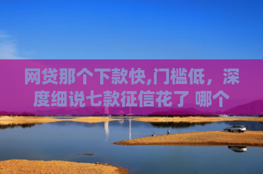 网贷那个下款快,门槛低，深度细说七款征信花了 哪个app可以下款