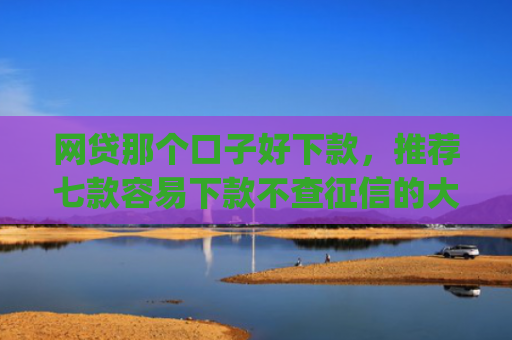 网贷那个口子好下款，推荐七款容易下款不查征信的大额app
