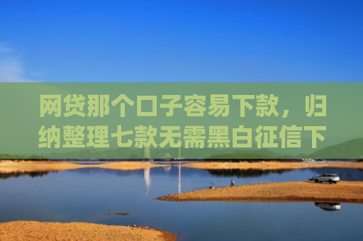 网贷那个口子容易下款，归纳整理七款无需黑白征信下款快的app