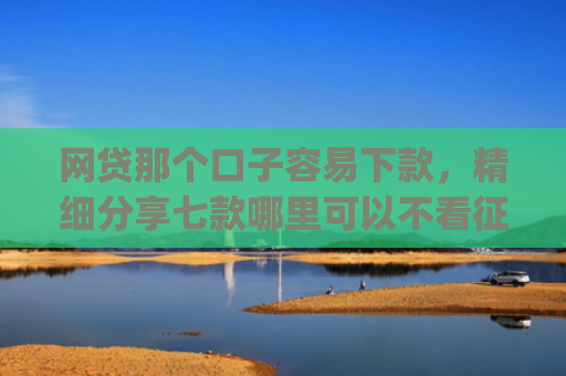 网贷那个口子容易下款，精细分享七款哪里可以不看征信秒下款app
