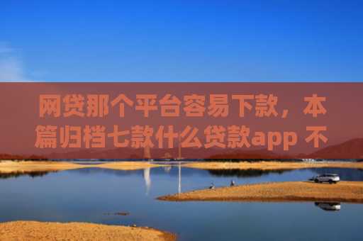 网贷那个平台容易下款，本篇归档七款什么贷款app 不看征信 下款快