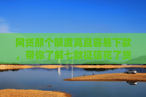 网贷那个额度高且容易下款，带你了解七款征信花了贷款好下款的app