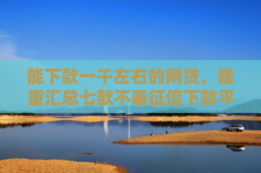 能下款一千左右的网贷，隆重汇总七款不看征信下款平台