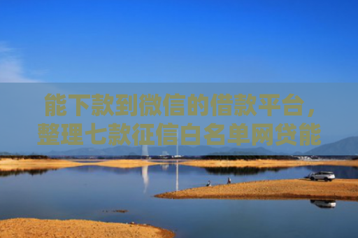 能下款到微信的借款平台，整理七款征信白名单网贷能下款吗