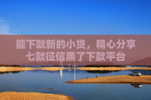 能下款新的小贷，精心分享七款征信黑了下款平台