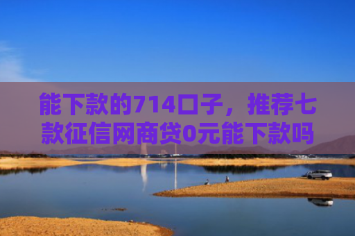 能下款的714口子，推荐七款征信网商贷0元能下款吗