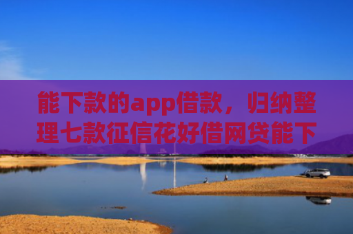 能下款的app借款，归纳整理七款征信花好借网贷能下款吗