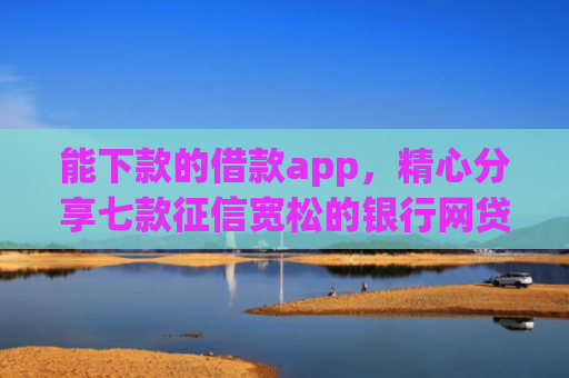 能下款的借款app，精心分享七款征信宽松的银行网贷能下款吗