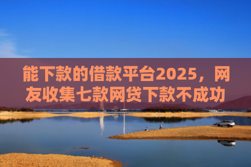 能下款的借款平台2025，网友收集七款网贷下款不成功上征信吗