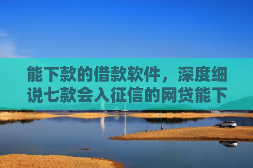 能下款的借款软件，深度细说七款会入征信的网贷能下款吗