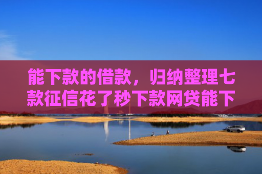 能下款的借款，归纳整理七款征信花了秒下款网贷能下来吗