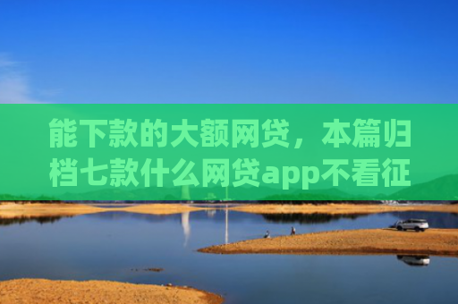能下款的大额网贷，本篇归档七款什么网贷app不看征信下款5万