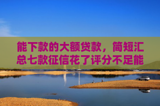 能下款的大额贷款，简短汇总七款征信花了评分不足能下款的网贷