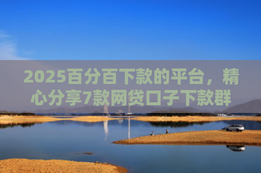 2025百分百下款的平台，精心分享7款网贷口子下款群