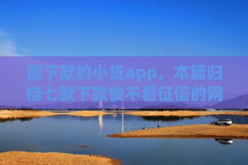能下款的小贷app，本篇归档七款下款快不看征信的网贷app贴吧