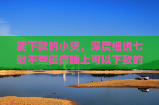 能下款的小贷，深度细说七款不查征信晚上可以下款的网贷app