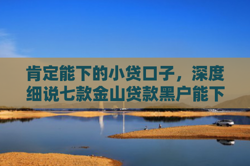 肯定能下的小贷口子，深度细说七款金山贷款黑户能下款吗