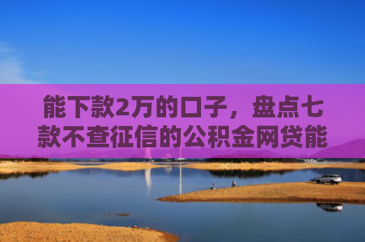 能下款2万的口子，盘点七款不查征信的公积金网贷能下款吗