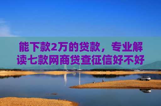 能下款2万的贷款，专业解读七款网商贷查征信好不好下款