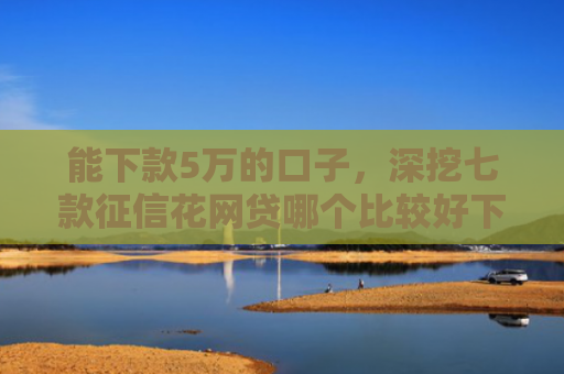 能下款5万的口子，深挖七款征信花网贷哪个比较好下款