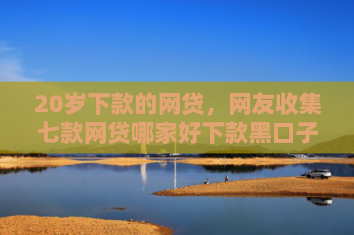 20岁下款的网贷，网友收集七款网贷哪家好下款黑口子