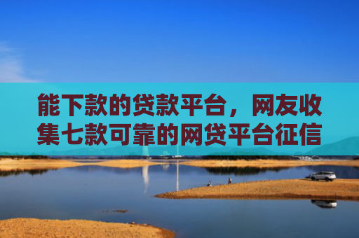 能下款的贷款平台，网友收集七款可靠的网贷平台征信低能下款吗