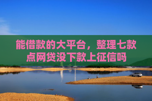 能借款的大平台，整理七款点网贷没下款上征信吗