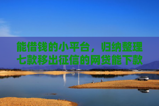 能借钱的小平台，归纳整理七款移出征信的网贷能下款吗