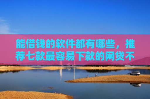 能借钱的软件都有哪些，推荐七款最容易下款的网贷不看征信
