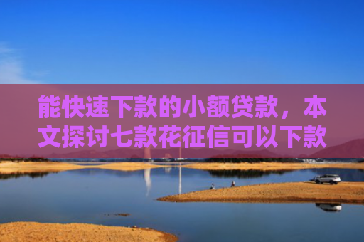 能快速下款的小额贷款，本文探讨七款花征信可以下款的网贷