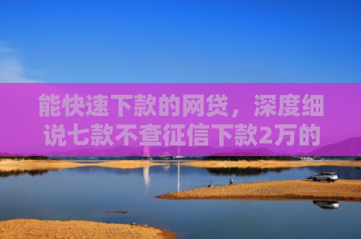 能快速下款的网贷，深度细说七款不查征信下款2万的网贷