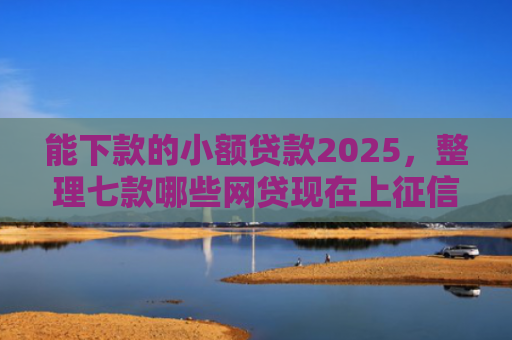 能下款的小额贷款2025，整理七款哪些网贷现在上征信啊可以下款