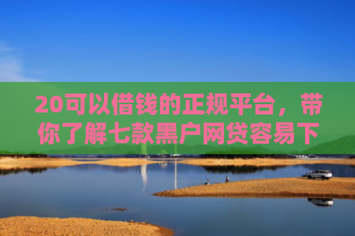 20可以借钱的正规平台，带你了解七款黑户网贷容易下款的口子