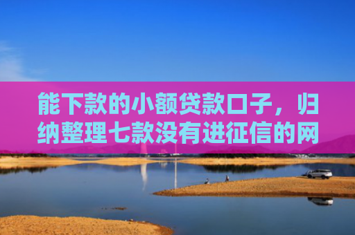 能下款的小额贷款口子，归纳整理七款没有进征信的网贷平台能下款吗