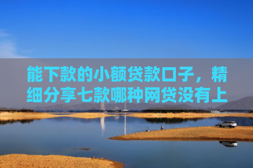 能下款的小额贷款口子，精细分享七款哪种网贷没有上征信的可以下款