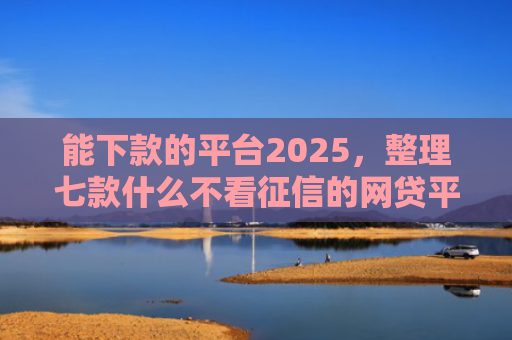 能下款的平台2025，整理七款什么不看征信的网贷平台好下款