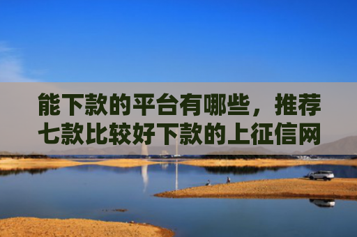 能下款的平台有哪些，推荐七款比较好下款的上征信网贷