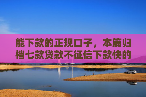 能下款的正规口子，本篇归档七款贷款不征信下款快的平台