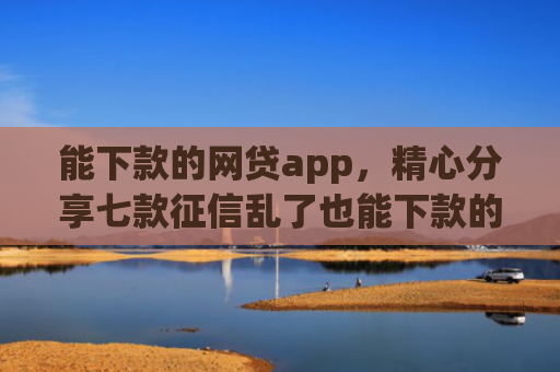 能下款的网贷app，精心分享七款征信乱了也能下款的网贷