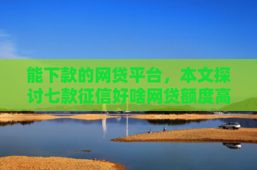 能下款的网贷平台，本文探讨七款征信好啥网贷额度高的能下款