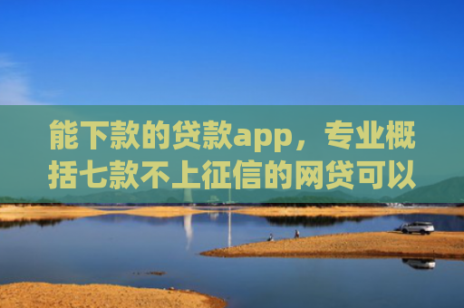 能下款的贷款app，专业概括七款不上征信的网贷可以下款