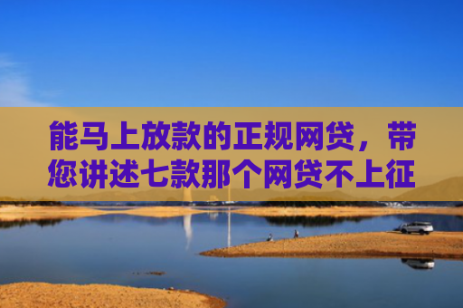 能马上放款的正规网贷，带您讲述七款那个网贷不上征信下款快