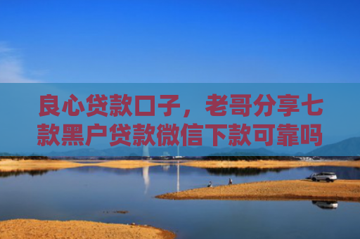 良心贷款口子，老哥分享七款黑户贷款微信下款可靠吗