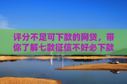 评分不足可下款的网贷，带你了解七款征信不好必下款平台