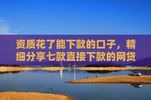 资质花了能下款的口子，精细分享七款直接下款的网贷口子